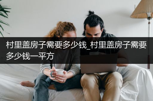 村里盖房子需要多少钱_村里盖房子需要多少钱一平方